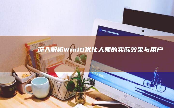 深入解析：Win10优化大师的实际效果与用户体验如何？