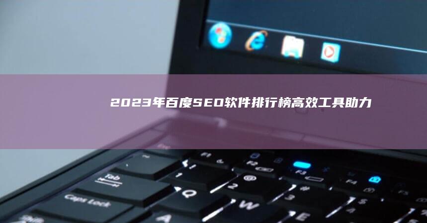 2023年百度SEO软件排行榜：高效工具助力网页优化