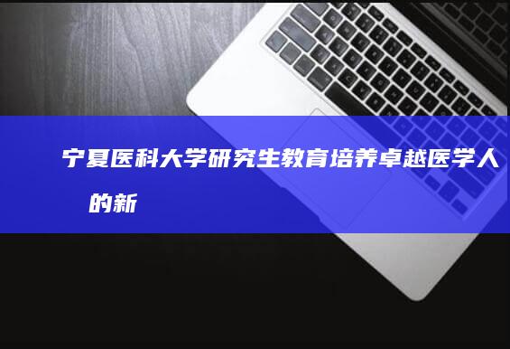 宁夏医科大学研究生教育：培养卓越医学人才的新篇章